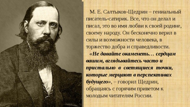 М. Е. Салтыков-Щедрин – гениальный писатель-сатирик. Все, что он делал и писал, это во имя любви к своей родине, своему народу. Он бесконечно верил в силы и возможности человека, в торжество добра и справедливости. «Не давайте окаменеть… сердцам вашим, вглядывайтесь часто и пристально в светящиеся точки, которые мерцают в перспективах будущего» , – говорил Щедрин, обращаясь с горячим приветом к молодым читателям России. 
