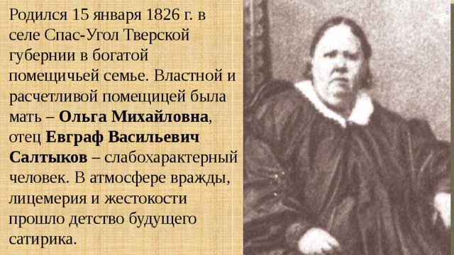 Родился 15 января 1826 г. в селе Спас-Угол Тверской губернии в богатой помещичьей семье. Властной и расчетливой помещицей была мать – Ольга Михайловна , отец Евграф Васильевич Салтыков – слабохарактерный человек. В атмосфере вражды, лицемерия и жестокости прошло детство будущего сатирика. 