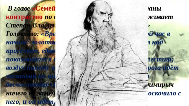  В главе «Семейный суд» картины природы даны контрастно по отношению к тому, что переживает Степан Владимирыч, возвращаясь в «родное» Головлёво: «Время стоит ещё раннее, шестой час в начале: золотистый утренний туман вьётся над просёлком, едва пропускал лучи только что показавшегося на горизонте солнца; трава блестит; воздух напоён запахами ели, грибов и ягод, дорога идёт зигзагами по низменности, в которой кишат бесчисленные стада птиц». Но Степан Владимирыч ничего не замечает; «всё легкомыслие вдруг соскочило с него, и он идёт, словно на страшный суд». 