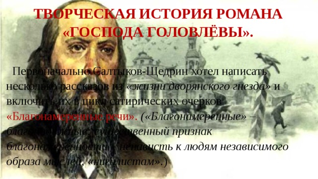 Творческая история романа «Господа Головлёвы». Первоначально Салтыков-Щедрин хотел написать несколько рассказов из «жизни дворянского гнезда» и включить их в цикл сатирических очерков «Благонамеренные речи». («Благонамеренные» – благонадежные; существенный признак благонамеренности – ненависть к людям независимого образа мыслей, «нигилистам». ) 