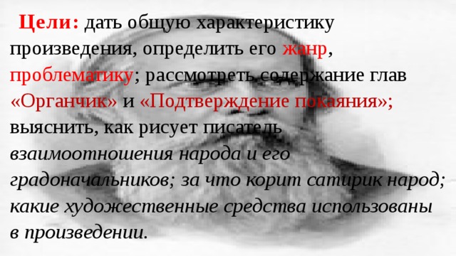 Цели : дать общую характеристику произведения, определить его жанр , проблематику ; рассмотреть содержание глав «Органчик» и «Подтверждение покаяния»; выяснить, как рисует писатель взаимоотношения народа и его градоначальников; за что корит сатирик народ; какие художественные средства использованы в произведении. 