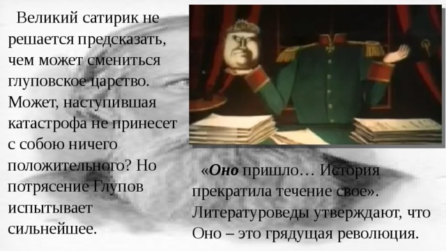Великий сатирик не решается предсказать, чем может смениться глуповское царство. Может, наступившая катастрофа не принесет с собою ничего положительного? Но потрясение Глупов испытывает сильнейшее. « Оно пришло… История прекратила течение свое». Литературоведы утверждают, что Оно – это грядущая революция. 