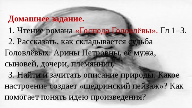 Домашнее задание. 1. Чтение романа «Господа Головлёвы». Гл 1–3. 2. Рассказать, как складывается судьба Головлёвых: Арины Петровны, её мужа, сыновей, дочери, племянниц. 3. Найти и зачитать описание природы. Какое настроение создает «щедринский пейзаж»? Как помогает понять идею произведения? 