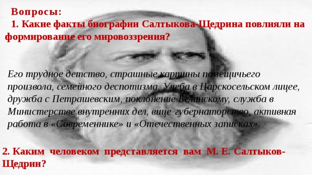 Вопросы : 1. Какие факты биографии Салтыкова-Щедрина повлияли на формирование его мировоззрения? Его трудное детство, страшные картины помещичьего произвола, семейного деспотизма. Учеба в Царскосельском лицее, дружба с Петрашевским, поклонение Белинскому, служба в Министерстве внутренних дел, вице-губернаторство, активная работа в «Современнике» и «Отечественных записках». 2. Каким человеком представляется вам М. Е. Салтыков-Щедрин?   