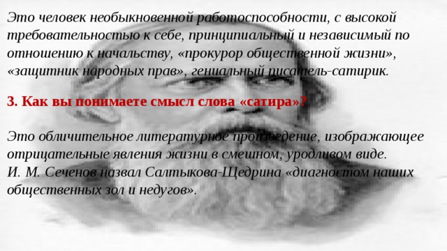 Это человек необыкновенной работоспособности, с высокой требовательностью к себе, принципиальный и независимый по отношению к начальству, «прокурор общественной жизни», «защитник народных прав», гениальный писатель-сатирик. 3. Как вы понимаете смысл слова «сатира»? Это обличительное литературное произведение, изображающее отрицательные явления жизни в смешном, уродливом виде. И. М. Сеченов назвал Салтыкова-Щедрина «диагностом наших общественных зол и недугов». 