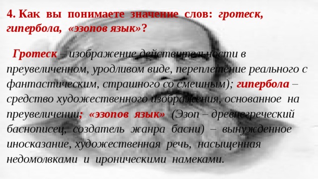4. Как вы понимаете значение слов: гротеск, гипербола, «эзопов язык» ? Гротеск  – изображение действительности в преувеличенном, уродливом виде, переплетение реального с фантастическим, страшного со смешным); гипербола – средство художественного изображения, основанное на преувеличении ; «эзопов язык» (Эзоп – древнегреческий баснописец, создатель жанра басни)  – вынужденное иносказание, художественная речь, насыщенная недомолвками и ироническими намеками. 