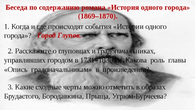 Беседа по содержанию романа «История одного города» (1869–1870). 1. Когда и где происходят события «Истории одного города»? Город Глупов. 2. Расскажите о глуповцах и градоначальниках, управлявших городом в 1731–1836 гг. Какова роль главы «Опись градоначальникам» в произведении? 3. Какие сходные черты можно отметить в образах Брудастого, Бородавкина, Прыща, Угрюм-Бурчеева? 