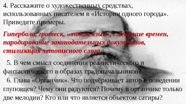 4. Расскажите о художественных средствах, использованных писателем в «Истории одного города». Приведите примеры. Гипербола, гротеск, «эзопов язык», смешение времен, пародирование законодательных документов, стилизация летописного слога. 5. В чем смысл соединения реалистического и фантастического в образах градоначальников? 6. Глава «Органчик». Что подчёркивает автор в поведении глуповцев? Чему они радуются? Почему в органчике только две мелодии? Кто или что является объектом сатиры? 