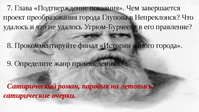 7. Глава «Подтверждение покаяния». Чем завершается проект преобразования города Глупова в Непреклонск? Что удалось и что не удалось Угрюм-Бурчееву в его правление? 8. Прокомментируйте финал «Истории одного города». 9. Определите жанр произведения. Сатирический роман, пародия на летопись, сатирические очерки. 