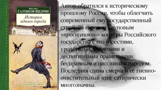 Автор обратился к историческому прошлому России, чтобы облегчить современный ему государственный строй. За городом Глуповым «проступают» контуры Российского государства с его горестями, уродствами, мрачными и деспотичными правителями, бесправным и пассивным народом. Последняя сцена смерча и её гневно-очистительный итог сатирически многозначны. 