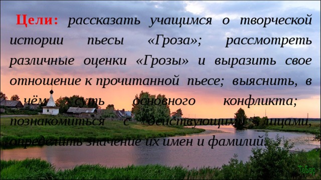 Цели :  рассказать учащимся о творческой истории пьесы «Гроза»; рассмотреть различные оценки «Грозы» и выразить свое отношение к прочитанной пьесе; выяснить, в чём суть основного конфликта; познакомиться с действующими лицами, определить значение их имен и фамилий. 