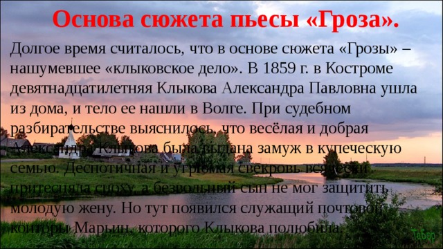 Основа сюжета пьесы «Гроза». Долгое время считалось, что в основе сюжета «Грозы» – нашумевшее «клыковское дело». В 1859 г. в Костроме девятнадцатилетняя Клыкова Александра Павловна ушла из дома, и тело ее нашли в Волге. При судебном разбирательстве выяснилось, что весёлая и добрая Александра Клыкова была выдана замуж в купеческую семью. Деспотичная и угрюмая свекровь всячески притесняла сноху, а безвольный сын не мог защитить молодую жену. Но тут появился служащий почтовой конторы Марьин, которого Клыкова полюбила. 