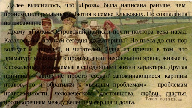 Далее выяснилось, что «Гроза» была написана раньше, чем происходили реальные события в семье Клыковых. Но совпадения потрясающие! Драму «Гроза» Островский написал почти полтора века назад. Казалось бы, что нам сегодня до Катерины? Но пьеса до сих пор волнует и зрителей, и читателей. Одна из причин в том, что драматург воссоздал в произведении необычайно яркие, живые и, к сожалению, узнаваемые в сегодняшней жизни характеры. Другая причина – автор не просто создал запоминающиеся картины нравов, но и обратился к «вечным проблемам» – проблемам нравственности, человеческого достоинства, любви, счастья, противоречиям между велением сердца и долга. 