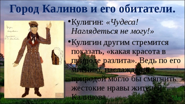 Город Калинов и его обитатели. Кулигин: «Чудеса! Наглядеться не могу!» Кулигин другим стремится показать, «какая красота в природе разлита». Ведь по его мнению, наслаждение природой могло бы смягчить жестокие нравы жителей Калинова. 