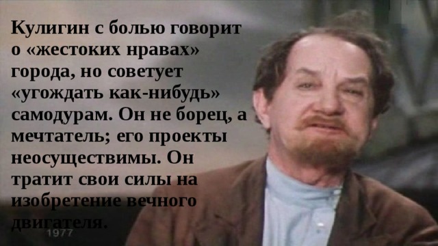 Кулигин с болью говорит о «жестоких нравах» города, но советует «угождать как-нибудь» самодурам. Он не борец, а мечтатель; его проекты неосуществимы. Он тратит свои силы на изобретение вечного двигателя. 