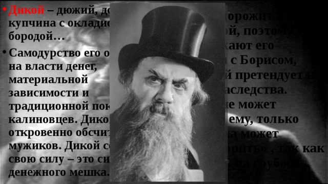 Дикой – дюжий, дородный купчина с окладистой бородой… Самодурство его основано на власти денег, материальной зависимости и традиционной покорности калиновцев. Дикой откровенно обсчитывает мужиков. Дикой сознаёт свою силу – это сила денежного мешка. Дикой дорожит каждой копейкой, поэтому так раздражают его встречи с Борисом, который претендует на часть наследства. Никто не может угодить ему, только Кабаниха может «разговорить» , так как грубость на грубость. 