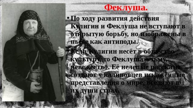 Феклуша. По ходу развития действия Кулигин и Феклуша не вступают в открытую борьбу, но изображены в пьесе как антиподы. Если Кулигин несёт в общество культуру, то Феклуша – тьму, невежество. Её нелепые рассказы создают у калиновцев искажённые представления о мире, вселяют в их души страх. 