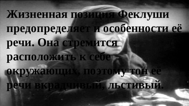 Жизненная позиция Феклуши предопределяет и особенности её речи. Она стремится расположить к себе окружающих, поэтому тон её речи вкрадчивый, льстивый. 