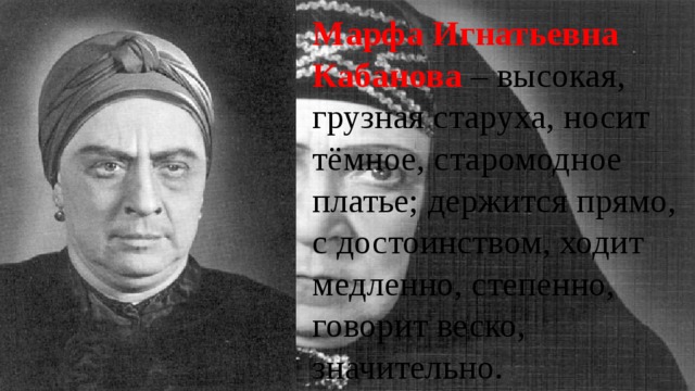 Марфа Игнатьевна Кабанова – высокая, грузная старуха, носит тёмное, старомодное платье; держится прямо, с достоинством, ходит медленно, степенно, говорит веско, значительно. 