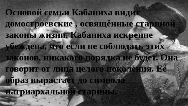 Основой семьи Кабаниха видит домостроевские , освящённые стариной законы жизни. Кабаниха искренне убеждена, что если не соблюдать этих законов, никакого порядка не будет. Она говорит от лица целого поколения. Её образ вырастает до символа патриархальной старины. 