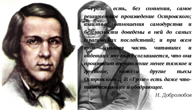 «Гроза» есть, без сомнения, самое решительное произведение Островского; взаимные отношения самодурства и безгласности доведены в ней до самых трагических последствий; и при всем том большая часть читавших и видевших эту пьесу соглашается, что она производит впечатление менее тяжкое и грустное, нежели другие пьесы Островского… В «Грозе» есть даже что-то освежающее и ободряющее. Н. Добролюбов 