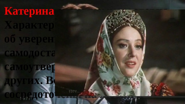 Катерина очень немногословна. Характер её поведения говорит об уверенности в себе, о самодостаточности. Ей незачем самоутверждаться за счёт других. Все мысли Катерины сосредоточены на любви к Борису. 