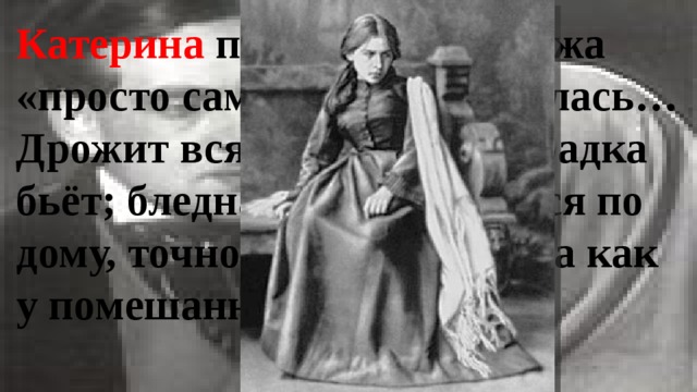 Катерина после приезда мужа «просто сама не своя сделалась… Дрожит вся, точно её лихорадка бьёт; бледная такая, мечется по дому, точно чего ищет. Глаза как у помешанной!» 