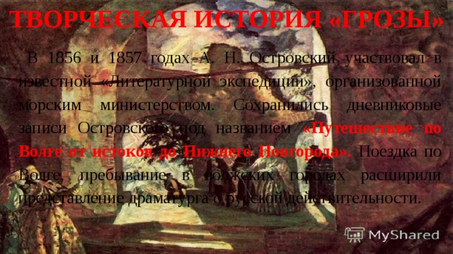 Творческая история «Грозы» В 1856 и 1857 годах А. Н. Островский участвовал в известной «Литературной экспедиции», организованной морским министерством. Сохранились дневниковые записи Островского под названием «Путешествие по Волге от истоков до Нижнего Новгорода». Поездка по Волге, пребывание в волжских городах расширили представление драматурга о русской действительности. 