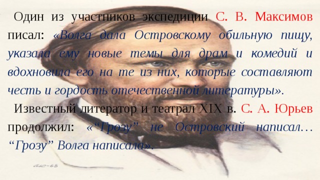 Один из участников экспедиции С. В. Максимов писал: «Волга дала Островскому обильную пищу, указала ему новые темы для драм и комедий и вдохновила его на те из них, которые составляют честь и гордость отечественной литературы». Известный литератор и театрал XIX в. С. А. Юрьев продолжил: «“Грозу” не Островский написал… “Грозу” Волга написала». 
