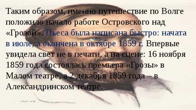 Таким образом, именно путешествие по Волге положило начало работе Островского над «Грозой». Пьеса была написана быстро: начата в июле, а окончена в октябре 1859 г. Впервые увидела свет не в печати, а на сцене: 16 ноября 1859 года состоялась премьера «Грозы» в Малом театре, а 2 декабря 1859 года – в Александринском театре. 