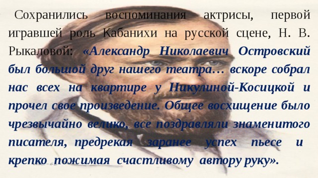 Сохранились воспоминания актрисы, первой игравшей роль Кабанихи на русской сцене, Н. В. Рыкаловой: «Александр Николаевич Островский был большой друг нашего театра… вскоре собрал нас всех на квартире у Никулиной-Косицкой и прочел свое произведение. Общее восхищение было чрезвычайно велико, все поздравляли знаменитого писателя, предрекая заранее успех пьесе и крепко пожимая счастливому автору руку». 