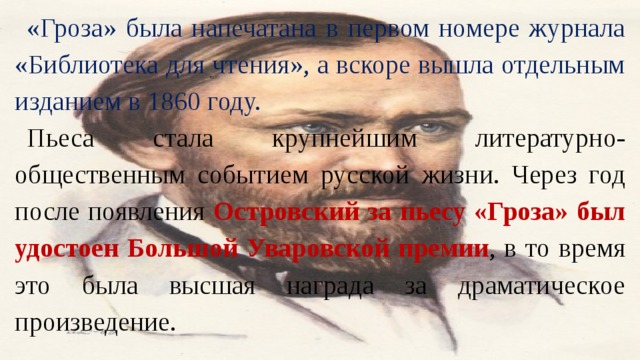 «Гроза» была напечатана в первом номере журнала «Библиотека для чтения», а вскоре вышла отдельным изданием в 1860 году. Пьеса стала крупнейшим литературно-общественным событием русской жизни. Через год после появления Островский за пьесу «Гроза» был удостоен Большой Уваровской премии , в то время это была высшая награда за драматическое произведение. 