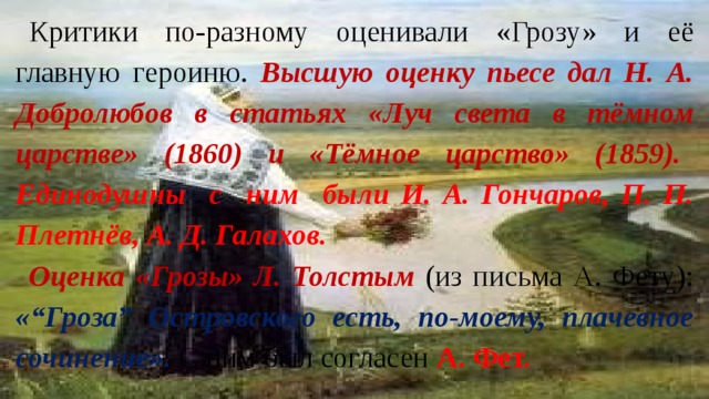 Критики по-разному оценивали «Грозу» и её главную героиню. Высшую оценку пьесе дал Н. А. Добролюбов в статьях «Луч света в тёмном царстве» (1860) и «Тёмное царство» (1859).  Единодушны с ним были И. А. Гончаров, П. П. Плетнёв, А. Д. Галахов. Оценка «Грозы» Л. Толстым (из письма А. Фету): «“Гроза” Островского есть, по-моему, плачевное сочинение». С ним был согласен А. Фет. 