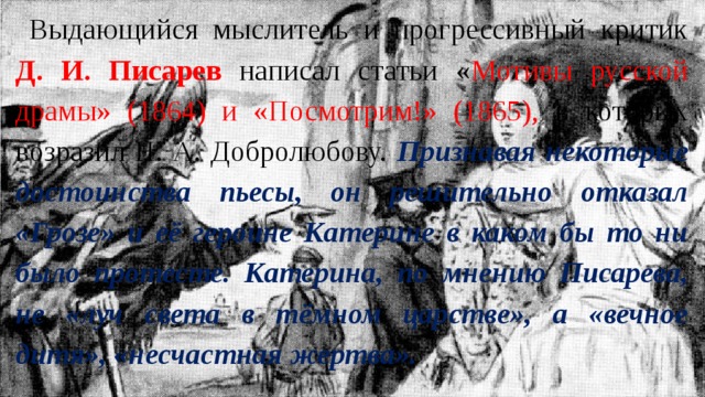 Выдающийся мыслитель и прогрессивный критик Д. И. Писарев написал статьи « Мотивы русской драмы» (1864) и «Посмотрим!» (1865), в которых возразил Н. А. Добролюбову. Признавая некоторые достоинства пьесы, он решительно отказал «Грозе» и её героине Катерине в каком бы то ни было протесте. Катерина, по мнению Писарева, не «луч света в тёмном царстве», а «вечное дитя», «несчастная жертва». 