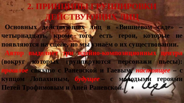 2. Принципы группировки действующих лиц Основных действующих лиц в «Вишнёвом саде» – четырнадцать, кроме того, есть герои, которые не появляются на сцене, но мы узнаём о их существовании. Автор выделяет три идейно-композиционных центра (вокруг которых группируются персонажи пьесы): прошлое связано с Раневской и Гаевым, настоящее – с купцом Лопахиным, будущее  – с молодыми героями Петей Трофимовым и Аней Раневской. 