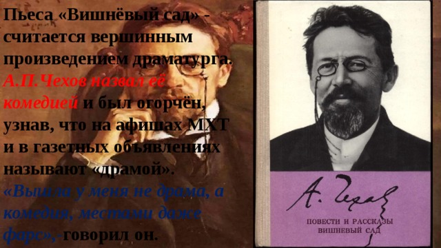 Пьеса «Вишнёвый сад» - считается вершинным произведением драматурга. А.П.Чехов назвал её комедией и был огорчён, узнав, что на афишах МХТ и в газетных объявлениях называют «драмой». «Вышла у меня не драма, а комедия, местами даже фарс»,- говорил он. 