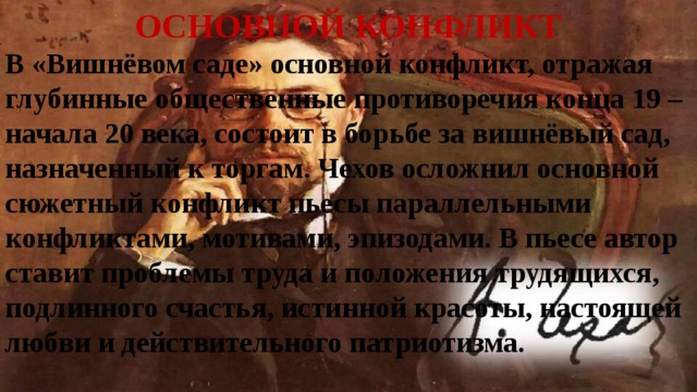 ОСНОВНОЙ КОНФЛИКТ В «Вишнёвом саде» основной конфликт, отражая глубинные общественные противоречия конца 19 – начала 20 века, состоит в борьбе за вишнёвый сад, назначенный к торгам. Чехов осложнил основной сюжетный конфликт пьесы параллельными конфликтами, мотивами, эпизодами. В пьесе автор ставит проблемы труда и положения трудящихся, подлинного счастья, истинной красоты, настоящей любви и действительного патриотизма. 