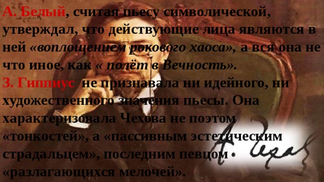 А. Белый , считая пьесу символической, утверждал, что действующие лица являются в ней «воплощением рокового хаоса», а вся она не что иное, как « полёт в Вечность». З. Гиппиус не признавала ни идейного, ни художественного значения пьесы. Она характеризовала Чехова не поэтом «тонкостей», а «пассивным эстетическим страдальцем», последним певцом «разлагающихся мелочей».  