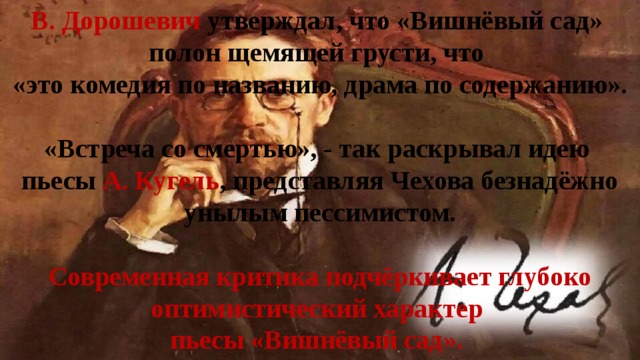 В. Дорошевич утверждал, что «Вишнёвый сад» полон щемящей грусти, что  «это комедия по названию, драма по содержанию».   «Встреча со смертью», - так раскрывал идею  пьесы А. Кугель , представляя Чехова безнадёжно унылым пессимистом.   Современная критика подчёркивает глубоко оптимистический характер  пьесы «Вишнёвый сад». 