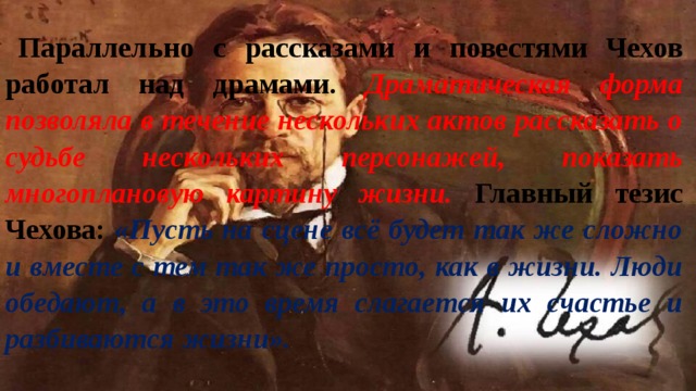 Параллельно с рассказами и повестями Чехов работал над драмами. Драматическая форма позволяла в течение нескольких актов рассказать о судьбе нескольких персонажей, показать многоплановую картину жизни. Главный тезис Чехова: «Пусть на сцене всё будет так же сложно и вместе с тем так же просто, как в жизни. Люди обедают, а в это время слагается их счастье и разбиваются жизни». 