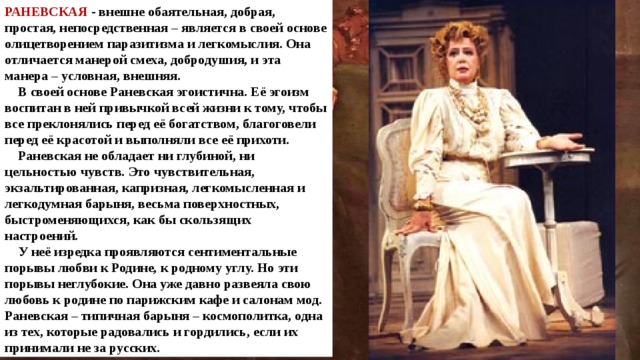 РАНЕВСКАЯ - внешне обаятельная, добрая, простая, непосредственная – является в своей основе олицетворением паразитизма и легкомыслия. Она отличается манерой смеха, добродушия, и эта манера – условная, внешняя.  В своей основе Раневская эгоистична. Её эгоизм воспитан в ней привычкой всей жизни к тому, чтобы все преклонялись перед её богатством, благоговели перед её красотой и выполняли все её прихоти.  Раневская не обладает ни глубиной, ни цельностью чувств. Это чувствительная, экзальтированная, капризная, легкомысленная и легкодумная барыня, весьма поверхностных, быстроменяющихся, как бы скользящих настроений.  У неё изредка проявляются сентиментальные порывы любви к Родине, к родному углу. Но эти порывы неглубокие. Она уже давно развеяла свою любовь к родине по парижским кафе и салонам мод. Раневская – типичная барыня – космополитка, одна из тех, которые радовались и гордились, если их принимали не за русских. 
