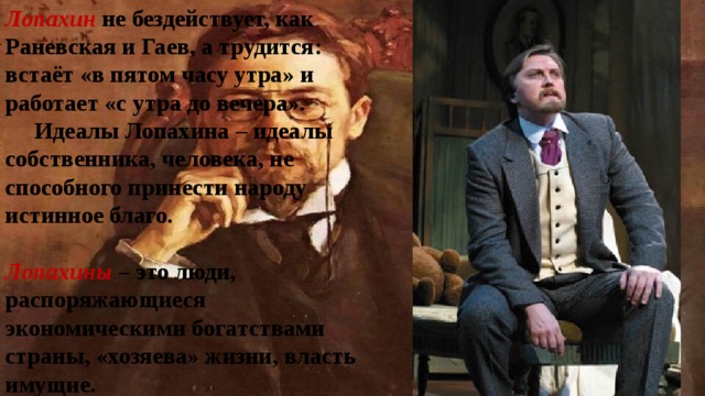 Лопахин не бездействует, как Раневская и Гаев, а трудится: встаёт «в пятом часу утра» и работает «с утра до вечера».  Идеалы Лопахина – идеалы собственника, человека, не способного принести народу истинное благо.  Лопахины – это люди, распоряжающиеся экономическими богатствами страны, «хозяева» жизни, власть имущие. 