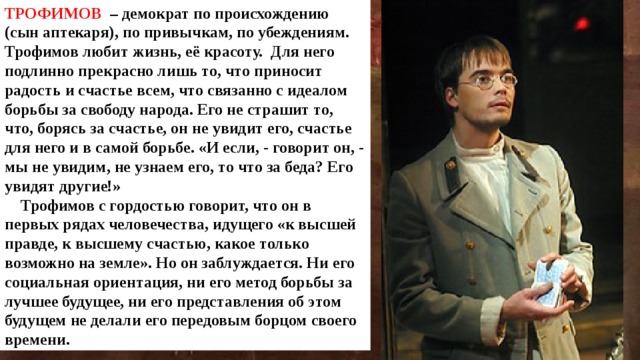 ТРОФИМОВ  – демократ по происхождению (сын аптекаря), по привычкам, по убеждениям. Трофимов любит жизнь, её красоту. Для него подлинно прекрасно лишь то, что приносит радость и счастье всем, что связанно с идеалом борьбы за свободу народа. Его не страшит то, что, борясь за счастье, он не увидит его, счастье для него и в самой борьбе. «И если, - говорит он, - мы не увидим, не узнаем его, то что за беда? Его увидят другие!»  Трофимов с гордостью говорит, что он в первых рядах человечества, идущего «к высшей правде, к высшему счастью, какое только возможно на земле». Но он заблуждается. Ни его социальная ориентация, ни его метод борьбы за лучшее будущее, ни его представления об этом будущем не делали его передовым борцом своего времени. 