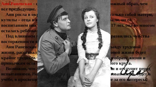 Аня Раневская - сторонница Трофимова; это более сложный образ, чем все предыдущие.  Аня росла в окружении легкомысленной, занятой только собой матери, кутилы – отца и неумного дяди. Её все любили, баловали, но её воспитанием никто не занимался. Несмотря на свои 17 лет, она во многом осталась ребёнком.  Под влиянием матери, которую она обожает, в Ане развились чувства восторженности и сентиментальности.  Аня Раневская – одна из тех, которые, поверив в правду трудовой жизни, расставались со своим классом. Путь Ани к новой жизни будет крайне трудным. Устремлённая к новой жизни, она по образу жизни и привычкам осталась барышней дворянско – поместного круга.  Возможно, что Аня не выдержит искуса новой жизни и отступит перед испытаниями. Но если она найдёт в себе силы, то её новая жизнь будет в учёбе, в просвещении народа и в политической борьбе за его интересы. 
