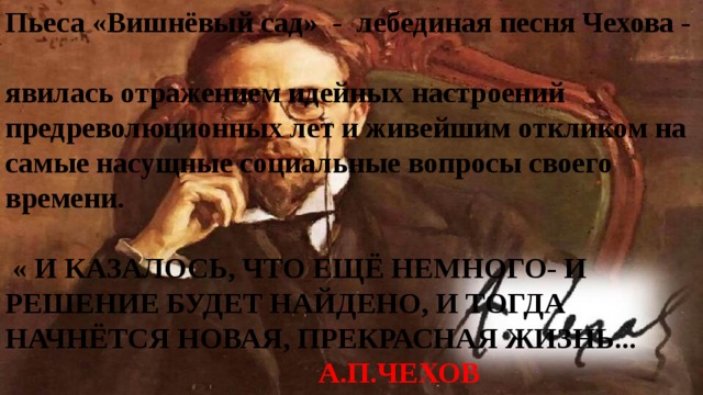 Пьеса «Вишнёвый сад» - лебединая песня Чехова -  явилась отражением идейных настроений предреволюционных лет и живейшим откликом на самые насущные социальные вопросы своего времени.    « И КАЗАЛОСЬ, ЧТО ЕЩЁ НЕМНОГО- И РЕШЕНИЕ БУДЕТ НАЙДЕНО, И ТОГДА НАЧНЁТСЯ НОВАЯ, ПРЕКРАСНАЯ ЖИЗНЬ...   А.П.ЧЕХОВ 
