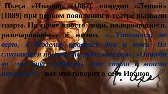 Пьеса «Иванов» (1887), комедия «Леший» (1889) при первом появлении в театре вызвали споры. На сцене просто люди, надорвавшиеся, разочарованные в жизни. «...Утомился, не верю, в безделье провожу дни и ночи. Не слушаются ни мозг, ни руки, ни ноги», «Откуда во мне эта слабость, что стало с моими нервами?» – вот что говорит о себе Иванов. 