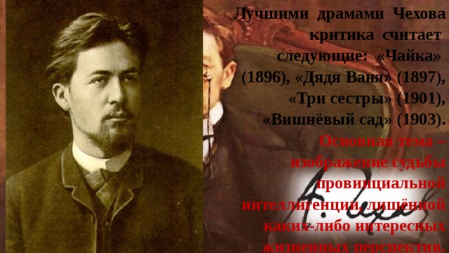 Лучшими драмами Чехова критика считает следующие: «Чайка»  (1896), «Дядя Ваня» (1897), «Три сестры» (1901), «Вишнёвый сад» (1903). Основная тема – изображение судьбы провинциальной интеллигенции, лишённой каких-либо интересных жизненных перспектив. 