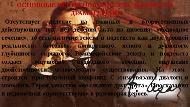 Основные черты новаторства чеховской драматургии Отсутствует деление на главных и второстепенных действующих лиц; нет деления акта на явления; «подводное течение», то есть наличие текста и подтекста как двух уровней реальности: бытового, конкретного, ясного и духовного, глубинного, скрытого. Взаимодействие текста и подтекста создает ощущение подводного течения, ощущение двойственности человеческого существования. На этом строится приглушённый конфликт. С этим связаны диалоги и монологи. Герои зачастую «не слышат друг друга». Иносказания и недомолвки «присутствуют» в разговорах героев. 