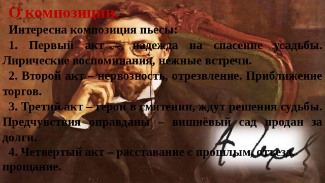 О композиции. Интересна композиция пьесы: 1. Первый акт – надежда на спасение усадьбы. Лирические воспоминания, нежные встречи. 2. Второй акт – нервозность, отрезвление. Приближение торгов. 3. Третий акт – герои в смятении, ждут решения судьбы. Предчувствия оправданы – вишнёвый сад продан за долги. 4. Четвертый акт – расставание с прошлым, отъезд, прощание. 