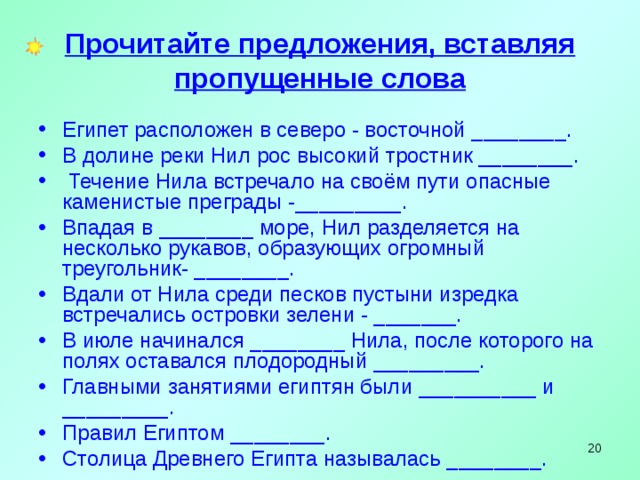 Прочитайте предложения, вставляя пропущенные слова Египет расположен в северо - восточной ________. В долине реки Нил рос высокий тростник ________.  Течение Нила встречало на своём пути опасные каменистые преграды -_________. Впадая в ________ море, Нил разделяется на несколько рукавов, образующих огромный треугольник- ________. Вдали от Нила среди песков пустыни изредка встречались островки зелени - _______. В июле начинался ________ Нила, после которого на полях оставался плодородный _________. Главными занятиями египтян были __________ и _________. Правил Египтом ________. Столица Древнего Египта называлась ________.   